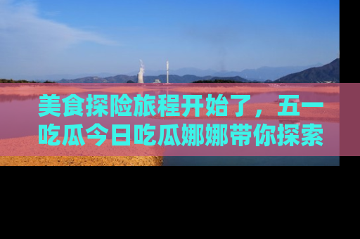 美食探险旅程开始了，五一吃瓜今日吃瓜娜娜带你探索精彩首页线路。