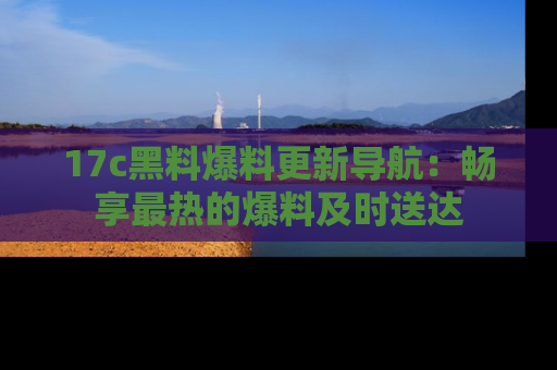 17c黑料爆料更新导航：畅享最热的爆料及时送达