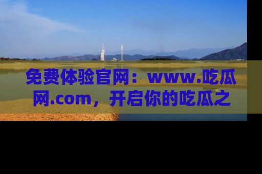 免费体验官网：www.吃瓜网.com，开启你的吃瓜之旅