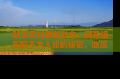 明星黑料最新发布：揭开娱乐圈不为人知的秘密，吃瓜者们请注意！