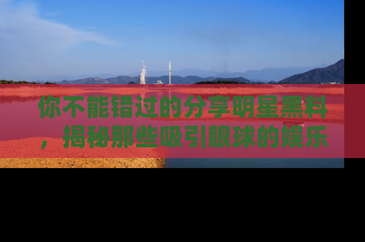 你不能错过的分享明星黑料，揭秘那些吸引眼球的娱乐新闻。