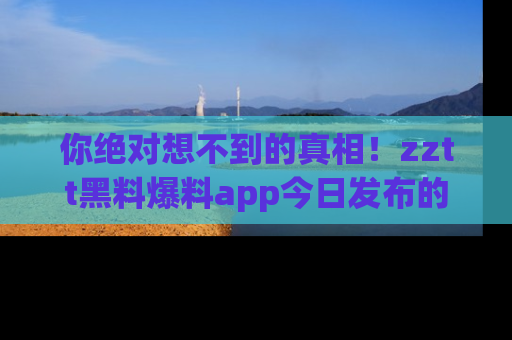 你绝对想不到的真相！zztt黑料爆料app今日发布的黑料让人叫绝！