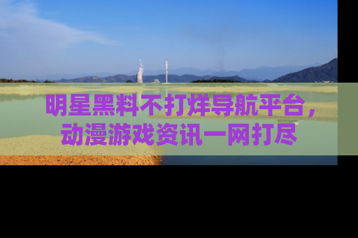 明星黑料不打烊导航平台，动漫游戏资讯一网打尽