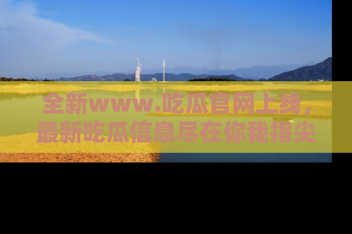全新www.吃瓜官网上线，最新吃瓜信息尽在你我指尖！