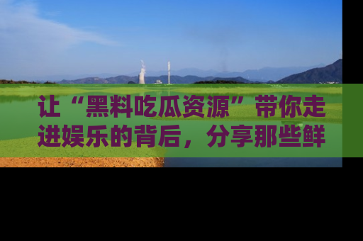 让“黑料吃瓜资源”带你走进娱乐的背后，分享那些鲜为人知的黑料，成为吃瓜界的资深玩家！