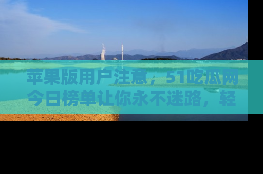 苹果版用户注意，51吃瓜网今日榜单让你永不迷路，轻松吃瓜！
