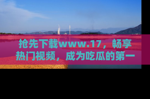 抢先下载www.17，畅享热门视频，成为吃瓜的第一手信息者！