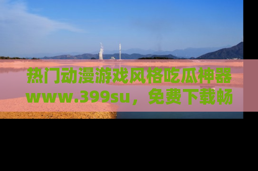 热门动漫游戏风格吃瓜神器www.399su，免费下载畅享精彩