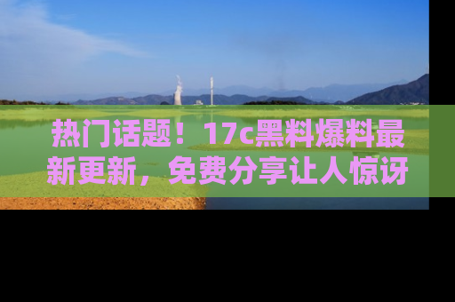 热门话题！17c黑料爆料最新更新，免费分享让人惊讶的事实！