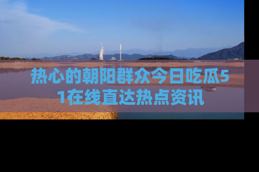 热心的朝阳群众今日吃瓜51在线直达热点资讯