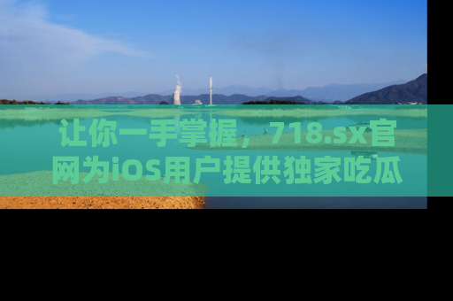 让你一手掌握，718.sx官网为iOS用户提供独家吃瓜内容！