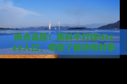 热点追踪！黑料不打烊tttzzz入口，带你了解所有时事动态，赶紧打开网址链接！
