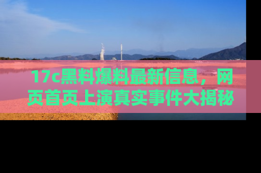 17c黑料爆料最新信息，网页首页上演真实事件大揭秘