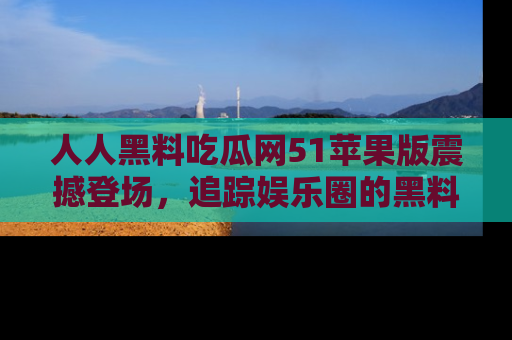 人人黑料吃瓜网51苹果版震撼登场,追踪娱乐圈的黑料与热闻