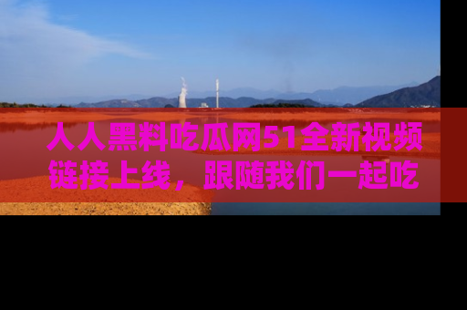 人人黑料吃瓜网51全新视频链接上线,跟随我们一起吃瓜围观!