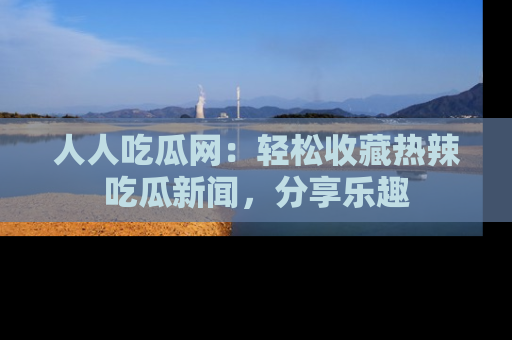 人人吃瓜网:轻松收藏热辣吃瓜新闻,分享乐趣