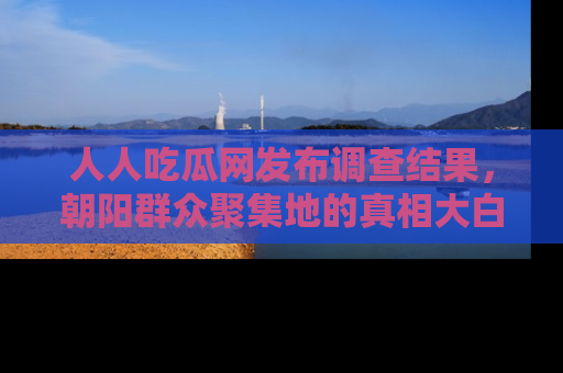 人人吃瓜网发布调查结果,朝阳群众聚集地的真相大白