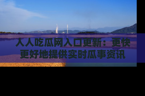 人人吃瓜网入口更新:更快更好地提供实时瓜事资讯