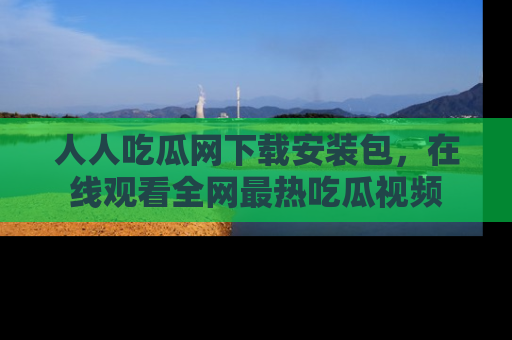 人人吃瓜网下载安装包,在线观看全网最热吃瓜视频