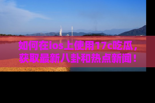 如何在ios上使用17c吃瓜，获取最新八卦和热点新闻！