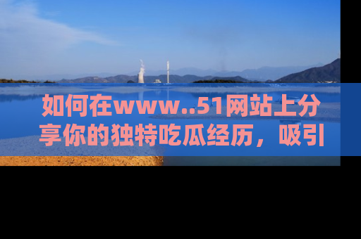 如何在www..51网站上分享你的独特吃瓜经历，吸引更多用户关注