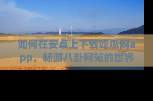 如何在安卓上下载吃瓜网app，畅游八卦网站的世界
