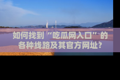 如何找到“吃瓜网入口”的各种线路及其官方网址?