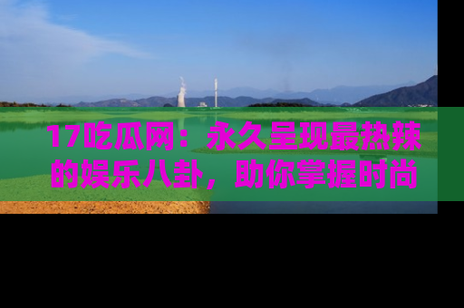 17吃瓜网：永久呈现最热辣的娱乐八卦，助你掌握时尚趋势