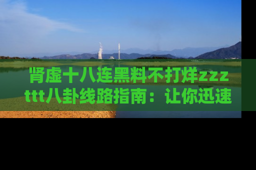 肾虚十八连黑料不打烊zzzttt八卦线路指南：让你迅速掌握热点事件脉络