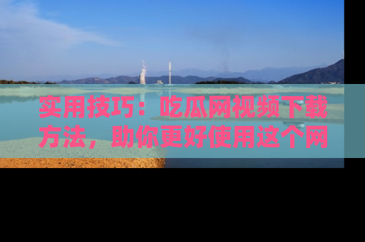 实用技巧:吃瓜网视频下载方法,助你更好使用这个网站