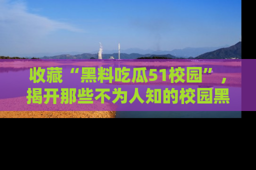 收藏“黑料吃瓜51校园”，揭开那些不为人知的校园黑幕！