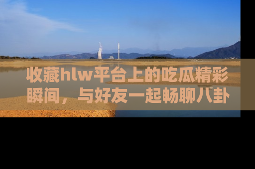 收藏hlw平台上的吃瓜精彩瞬间,与好友一起畅聊八卦趣闻!