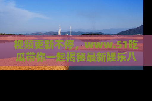 视频更新不停，www.51吃瓜带你一起揭秘最新娱乐八卦，畅享信息盛宴！