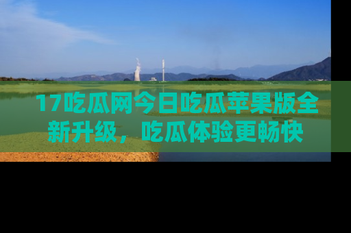 17吃瓜网今日吃瓜苹果版全新升级，吃瓜体验更畅快