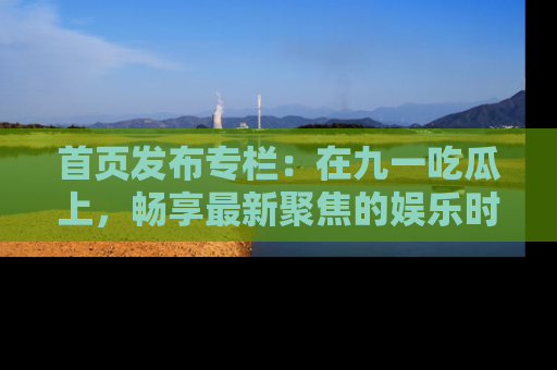 首页发布专栏:在九一吃瓜上,畅享最新聚焦的娱乐时讯