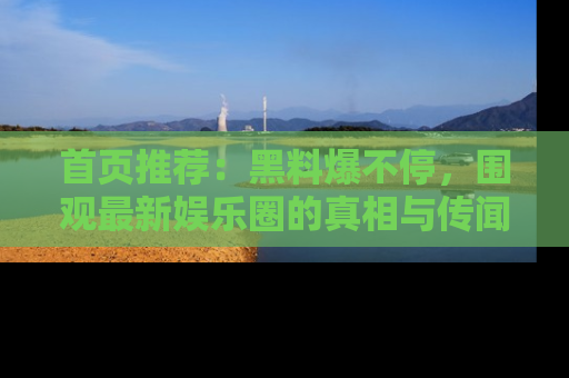 首页推荐：黑料爆不停，围观最新娱乐圈的真相与传闻