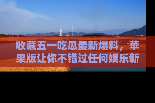 收藏五一吃瓜最新爆料，苹果版让你不错过任何娱乐新闻