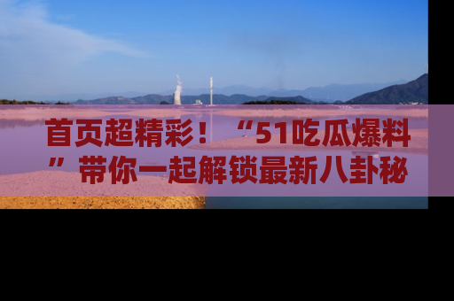 首页超精彩！“51吃瓜爆料”带你一起解锁最新八卦秘闻！