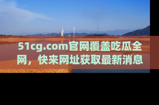 51cg.com官网覆盖吃瓜全网，快来网址获取最新消息与链接！