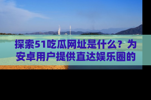 探索51吃瓜网址是什么？为安卓用户提供直达娱乐圈的途径