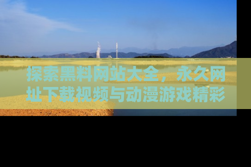 探索黑料网站大全，永久网址下载视频与动漫游戏精彩瞬间！