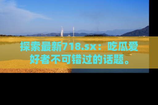探索最新718.sx：吃瓜爱好者不可错过的话题。