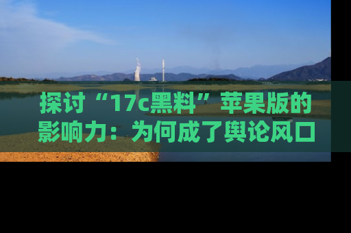 探讨“17c黑料”苹果版的影响力：为何成了舆论风口？