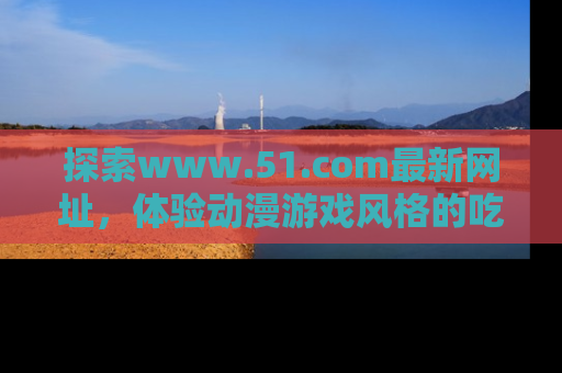 探索www.51.com最新网址，体验动漫游戏风格的吃瓜乐趣！