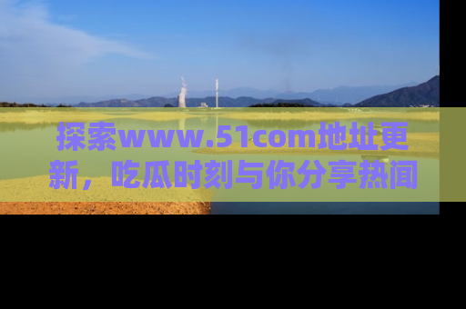 探索www.51com地址更新，吃瓜时刻与你分享热闻
