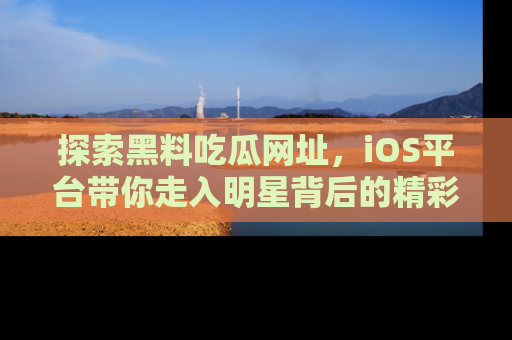 探索黑料吃瓜网址，iOS平台带你走入明星背后的精彩故事！