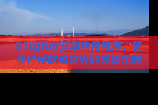 51cgfun安卓应用程序，畅享神秘吃瓜世界的无限乐趣！