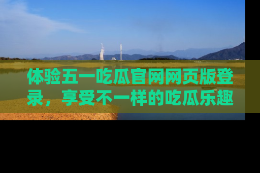 体验五一吃瓜官网网页版登录，享受不一样的吃瓜乐趣与互动体验