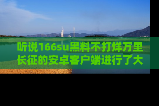 听说166su黑料不打烊万里长征的安卓客户端进行了大更新，八卦内容更加精彩与丰富！