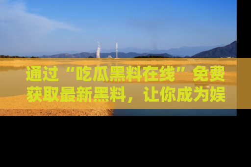 通过“吃瓜黑料在线”免费获取最新黑料，让你成为娱乐圈的内幕专家！